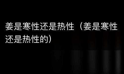 姜是寒性还是热性（姜是寒性还是热性的）