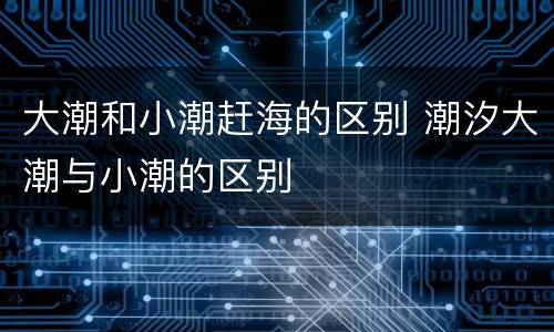 大潮和小潮赶海的区别 潮汐大潮与小潮的区别