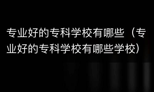 专业好的专科学校有哪些（专业好的专科学校有哪些学校）