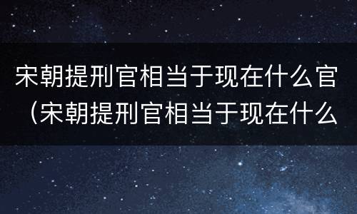 宋朝提刑官相当于现在什么官（宋朝提刑官相当于现在什么官位）