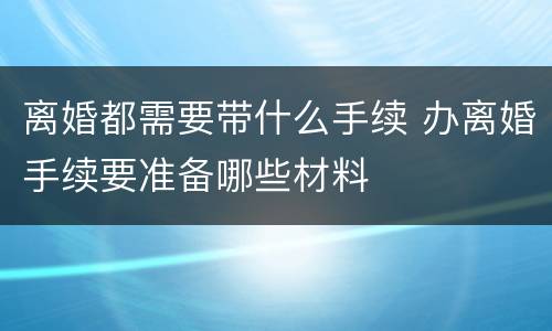 离婚都需要带什么手续 办离婚手续要准备哪些材料