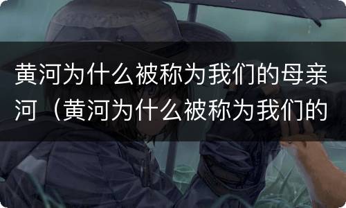 黄河为什么被称为我们的母亲河（黄河为什么被称为我们的母亲河,是中华文明的摇篮）