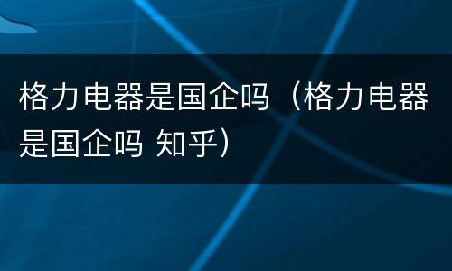 格力电器是国企吗（格力电器是国企吗 知乎）