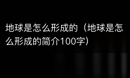 地球是怎么形成的（地球是怎么形成的简介100字）