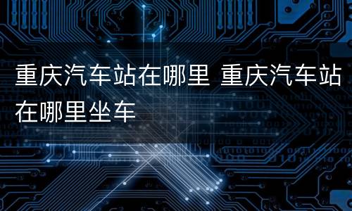 重庆汽车站在哪里 重庆汽车站在哪里坐车