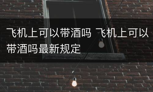 飞机上可以带酒吗 飞机上可以带酒吗最新规定