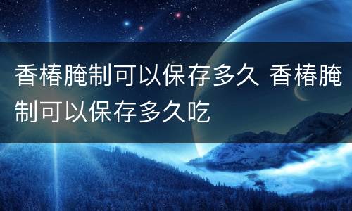 香椿腌制可以保存多久 香椿腌制可以保存多久吃