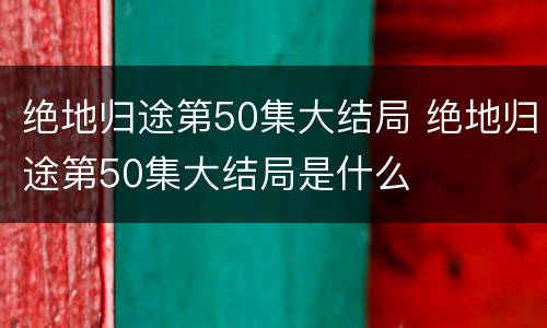 绝地归途第50集大结局 绝地归途第50集大结局是什么