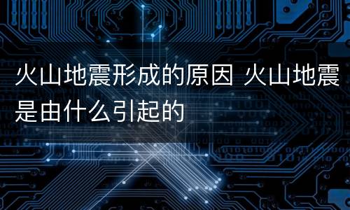 火山地震形成的原因 火山地震是由什么引起的