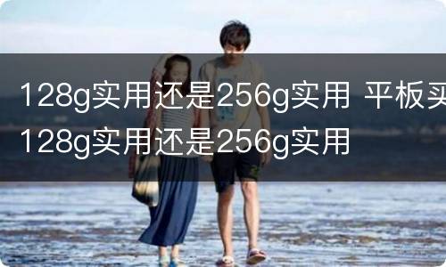 128g实用还是256g实用 平板买128g实用还是256g实用