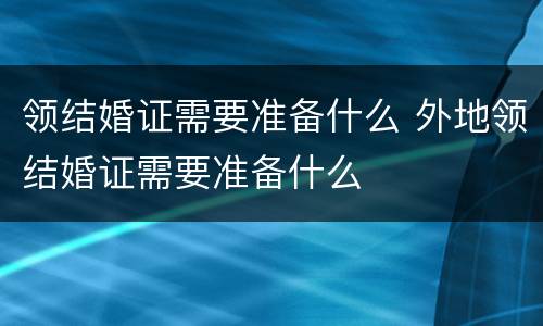 领结婚证需要准备什么 外地领结婚证需要准备什么