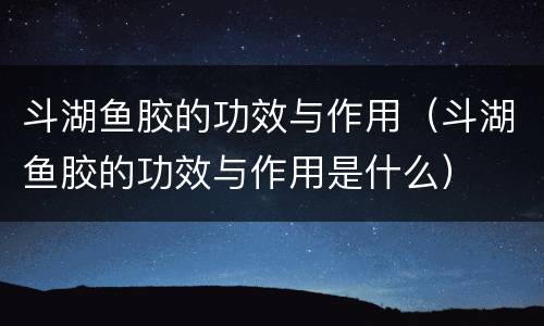 斗湖鱼胶的功效与作用（斗湖鱼胶的功效与作用是什么）