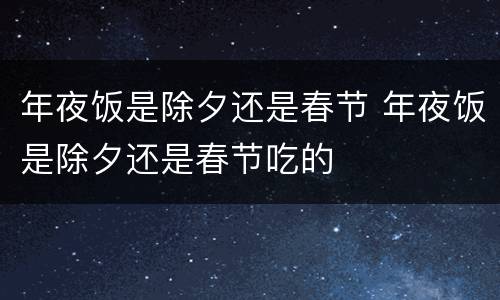 年夜饭是除夕还是春节 年夜饭是除夕还是春节吃的