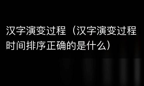 汉字演变过程（汉字演变过程时间排序正确的是什么）