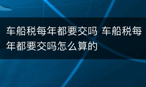 车船税每年都要交吗 车船税每年都要交吗怎么算的
