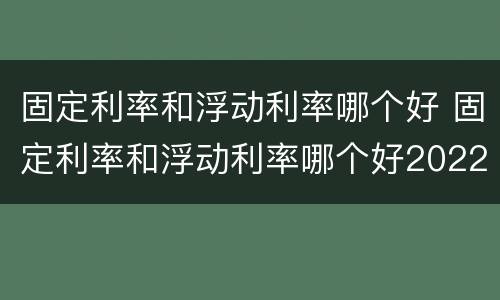 固定利率和浮动利率哪个好 固定利率和浮动利率哪个好2022