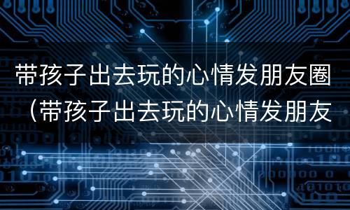 带孩子出去玩的心情发朋友圈（带孩子出去玩的心情发朋友圈说说句子）