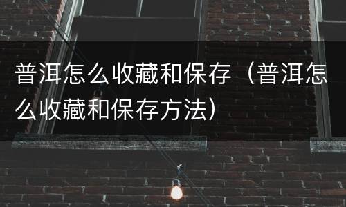 普洱怎么收藏和保存（普洱怎么收藏和保存方法）