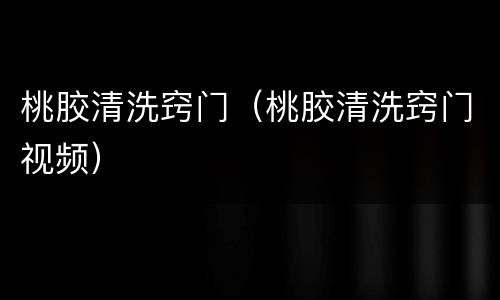 桃胶清洗窍门（桃胶清洗窍门视频）