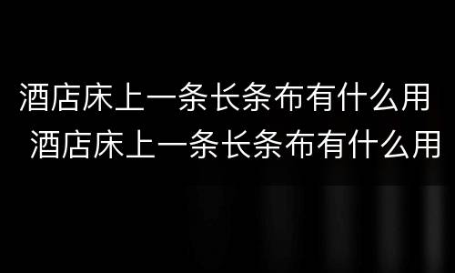 酒店床上一条长条布有什么用 酒店床上一条长条布有什么用 终于知道了
