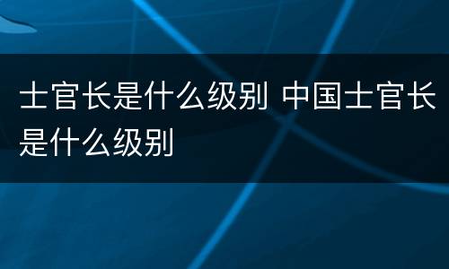 士官长是什么级别 中国士官长是什么级别