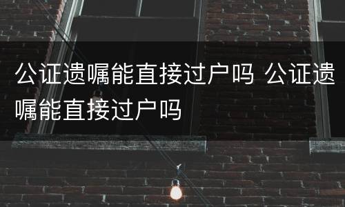 公证遗嘱能直接过户吗 公证遗嘱能直接过户吗