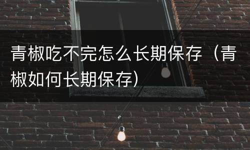 青椒吃不完怎么长期保存（青椒如何长期保存）
