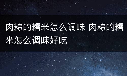 肉粽的糯米怎么调味 肉粽的糯米怎么调味好吃