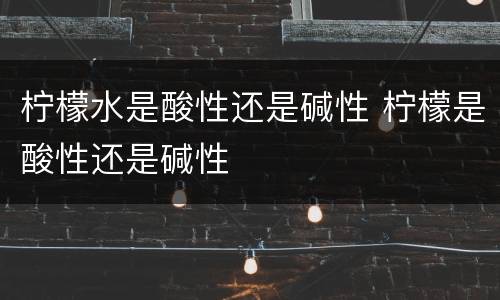 柠檬水是酸性还是碱性 柠檬是酸性还是碱性