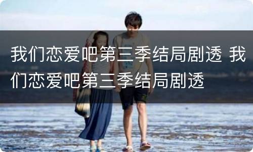 我们恋爱吧第三季结局剧透 我们恋爱吧第三季结局剧透