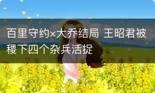 百里守约×大乔结局 王昭君被稷下四个杂兵活捉