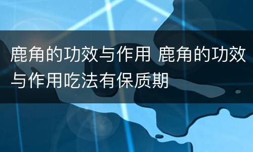 鹿角的功效与作用 鹿角的功效与作用吃法有保质期