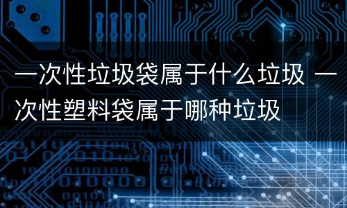 一次性垃圾袋属于什么垃圾 一次性塑料袋属于哪种垃圾