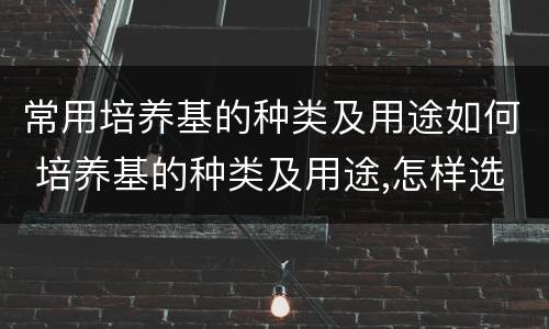 常用培养基的种类及用途如何 培养基的种类及用途,怎样选择使用培养基