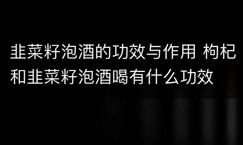 韭菜籽泡酒的功效与作用 枸杞和韭菜籽泡酒喝有什么功效
