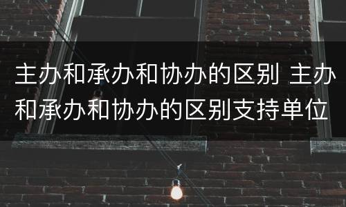主办和承办和协办的区别 主办和承办和协办的区别支持单位