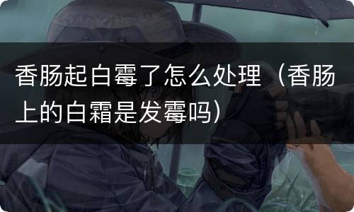 香肠起白霉了怎么处理（香肠上的白霜是发霉吗）