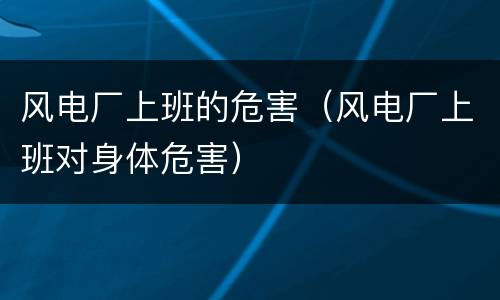 风电厂上班的危害（风电厂上班对身体危害）