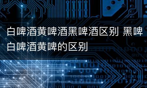 白啤酒黄啤酒黑啤酒区别 黑啤白啤酒黄啤的区别