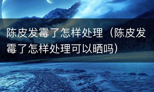 陈皮发霉了怎样处理（陈皮发霉了怎样处理可以晒吗）