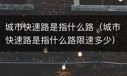 城市快速路是指什么路（城市快速路是指什么路限速多少）