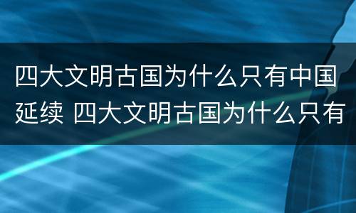 四大文明古国为什么只有中国延续 四大文明古国为什么只有中国延续至今写小论攵
