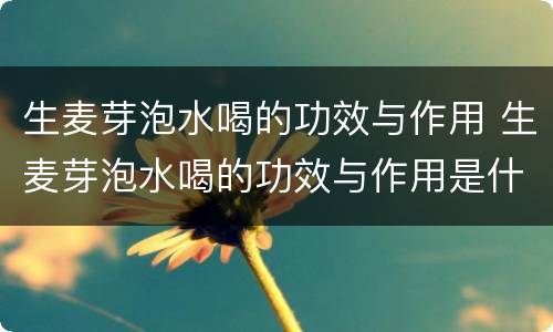 生麦芽泡水喝的功效与作用 生麦芽泡水喝的功效与作用是什么