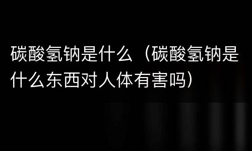 碳酸氢钠是什么（碳酸氢钠是什么东西对人体有害吗）