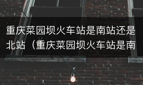 重庆菜园坝火车站是南站还是北站（重庆菜园坝火车站是南站还是北站啊）