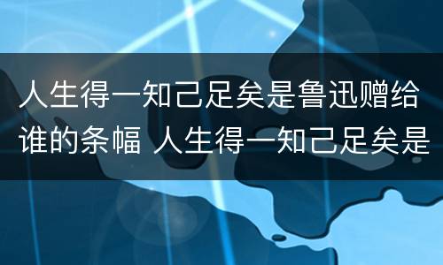 人生得一知己足矣是鲁迅赠给谁的条幅 人生得一知己足矣是鲁迅赠给谁的条幅书赠