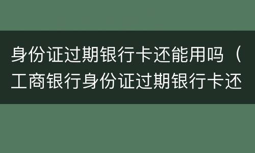 身份证过期银行卡还能用吗（工商银行身份证过期银行卡还能用吗）