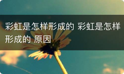 彩虹是怎样形成的 彩虹是怎样形成的 原因