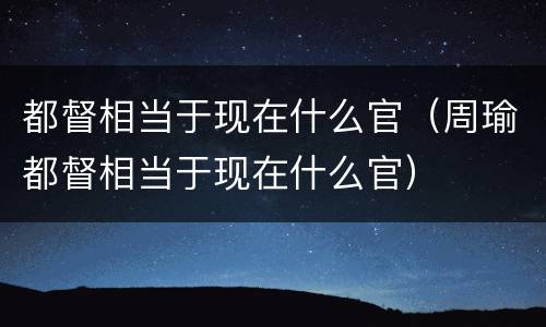 都督相当于现在什么官（周瑜都督相当于现在什么官）