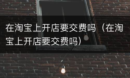 在淘宝上开店要交费吗（在淘宝上开店要交费吗）